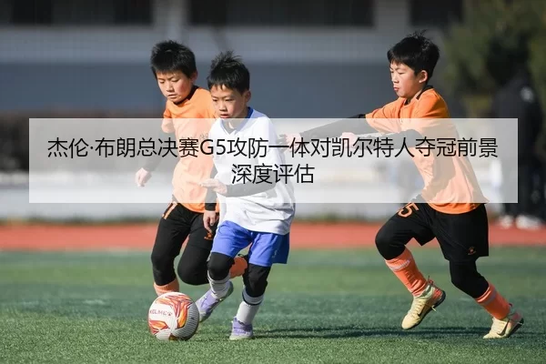 杰伦·布朗总决赛G5攻防一体对凯尔特人夺冠前景深度评估