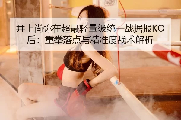 井上尚弥在超最轻量级统一战据报KO后：重拳落点与精准度战术解析
