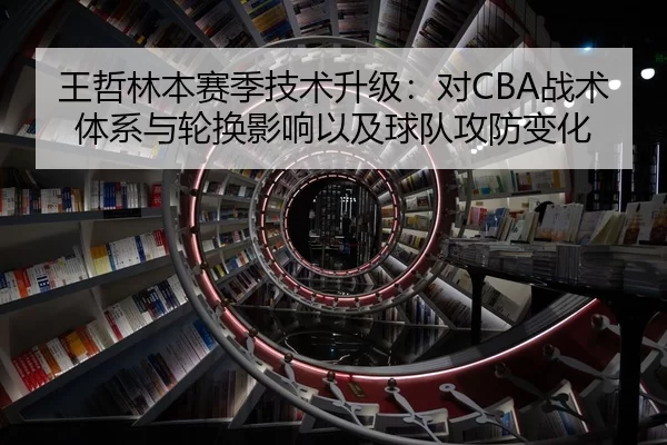 王哲林本赛季技术升级：对CBA战术体系与轮换影响以及球队攻防变化