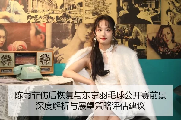 陈雨菲伤后恢复与东京羽毛球公开赛前景深度解析与展望策略评估建议