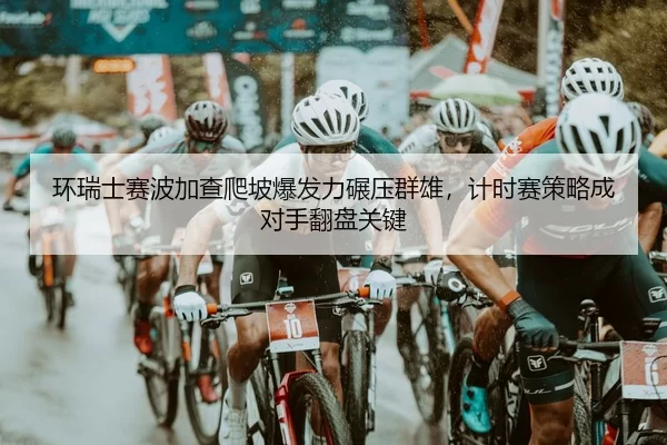 环瑞士赛波加查爬坡爆发力碾压群雄，计时赛策略成对手翻盘关键